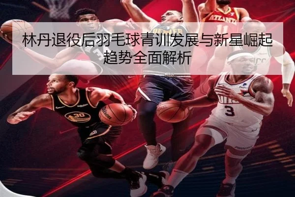 林丹退役后羽毛球青训发展与新星崛起趋势全面解析（1xBet）
